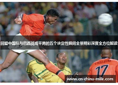 回望中国队与巴西战成平局的五个决定性瞬间全景精彩深度全方位解读