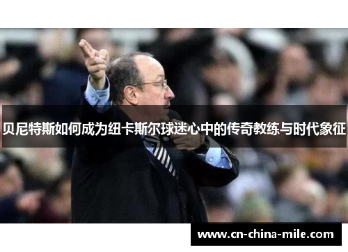 贝尼特斯如何成为纽卡斯尔球迷心中的传奇教练与时代象征