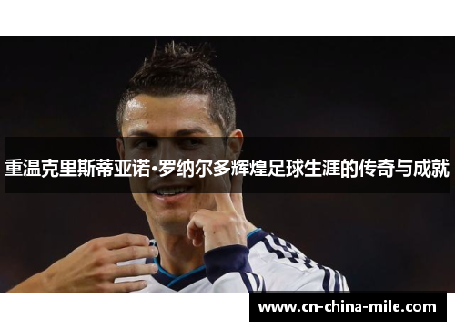 重温克里斯蒂亚诺·罗纳尔多辉煌足球生涯的传奇与成就