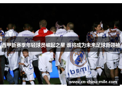 西甲新赛季年轻球员崛起之星 谁将成为未来足球新领袖