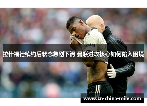 拉什福德续约后状态急剧下滑 曼联进攻核心如何陷入困境